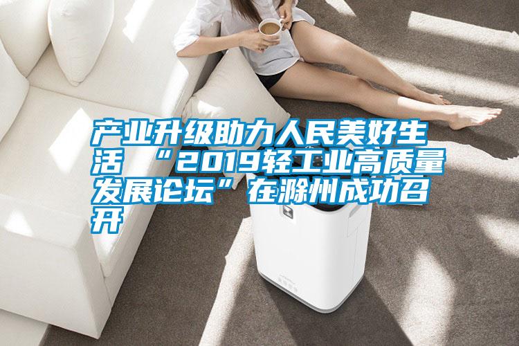 產(chǎn)業(yè)升級助力人民美好生活 “2019輕工業(yè)高質(zhì)量發(fā)展論壇”在滁州成功召開