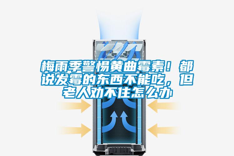 梅雨季警惕黃曲霉素！都說(shuō)發(fā)霉的東西不能吃，但老人勸不住怎么辦