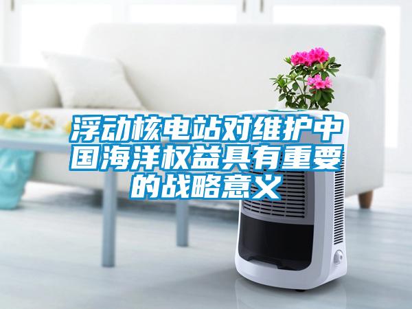 浮動(dòng)核電站對(duì)維護(hù)中國(guó)海洋權(quán)益具有重要的戰(zhàn)略意義
