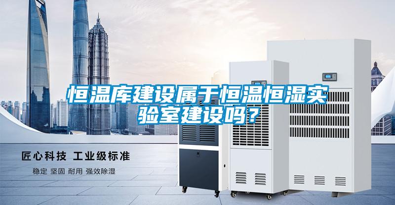 恒溫庫建設屬于恒溫恒濕實驗室建設嗎？