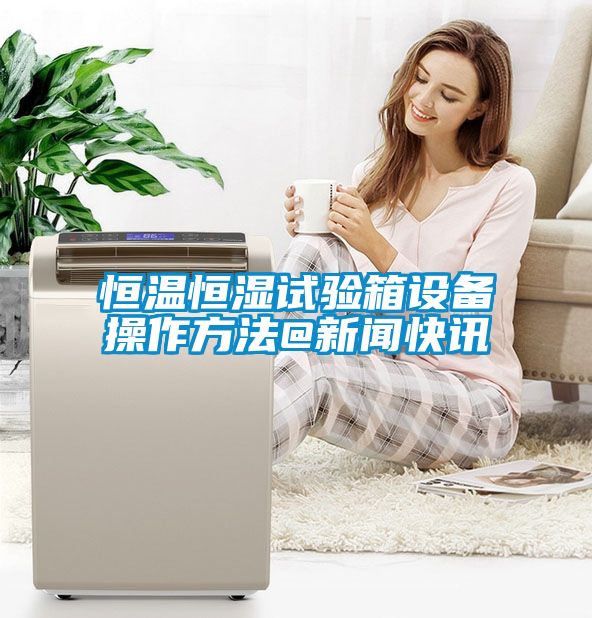 恒溫恒濕試驗(yàn)箱設(shè)備操作方法@新聞快訊