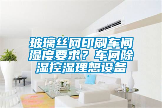 玻璃絲網印刷車間濕度要求？車間除濕控濕理想設備