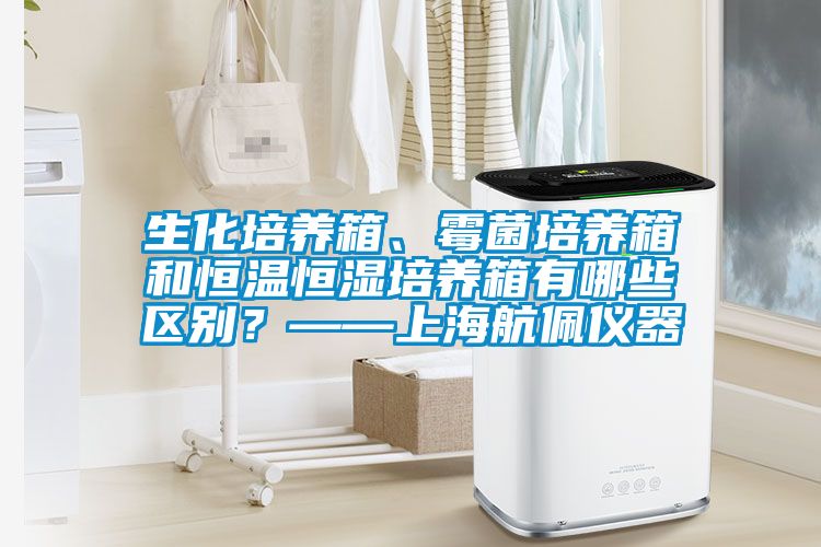 生化培養(yǎng)箱、霉菌培養(yǎng)箱和恒溫恒濕培養(yǎng)箱有哪些區(qū)別？——上海航佩儀器
