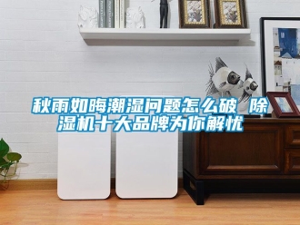 企業(yè)新聞秋雨如晦潮濕問題怎么破 除濕機十大品牌為你解憂