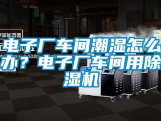企業(yè)新聞電子廠車間潮濕怎么辦？電子廠車間用除濕機(jī)