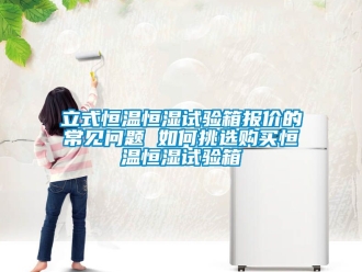 知識百科立式恒溫恒濕試驗箱報價的常見問題 如何挑選購買恒溫恒濕試驗箱