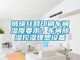 企業(yè)新聞玻璃絲網(wǎng)印刷車(chē)間濕度要求？車(chē)間除濕控濕理想設(shè)備