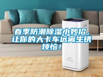 企業新聞春季防潮除濕小妙招，讓你的大卡車遠離生銹煩惱！