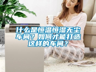 知識百科什么是恒溫恒濕無塵車間？如何才能打造這樣的車間？