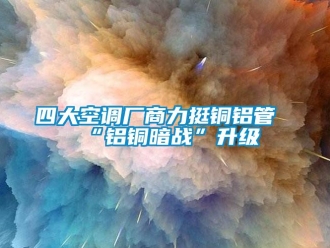 知識百科四大空調廠商力挺銅鋁管“鋁銅暗戰”升級